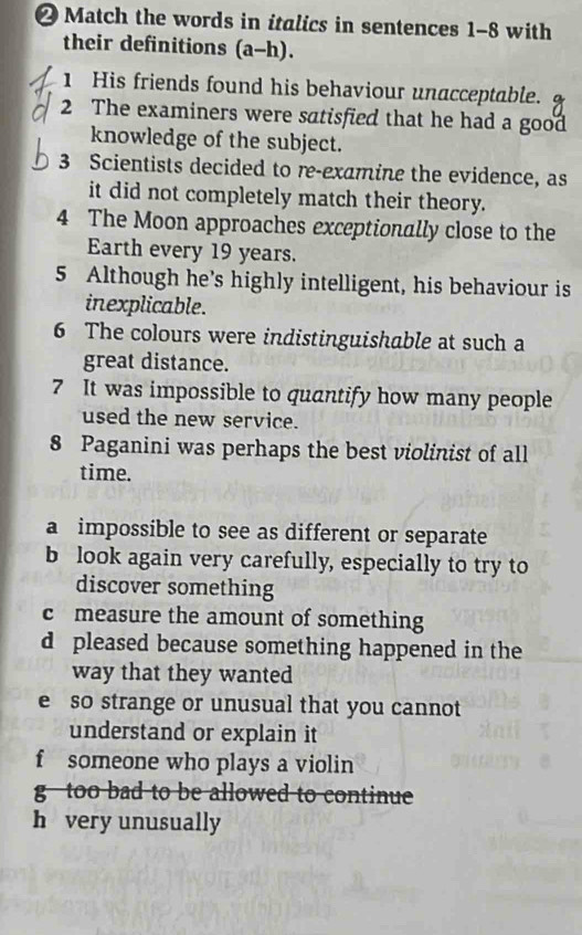 Match the words in italics in sentences 1-8 with
their definitions (a-h).
1 His friends found his behaviour unacceptable.
2 The examiners were satisfied that he had a good
knowledge of the subject.
3 Scientists decided to re-examine the evidence, as
it did not completely match their theory.
4 The Moon approaches exceptionally close to the
Earth every 19 years.
5 Although he’s highly intelligent, his behaviour is
inexplicable.
6 The colours were indistinguishable at such a
great distance.
7 It was impossible to quantify how many people
used the new service.
8 Paganini was perhaps the best violinist of all
time.
a impossible to see as different or separate
b look again very carefully, especially to try to
discover something
c measure the amount of something
d pleased because something happened in the
way that they wanted
e so strange or unusual that you cannot
understand or explain it
f someone who plays a violin
g too bad to be allowed to continue
h very unusually