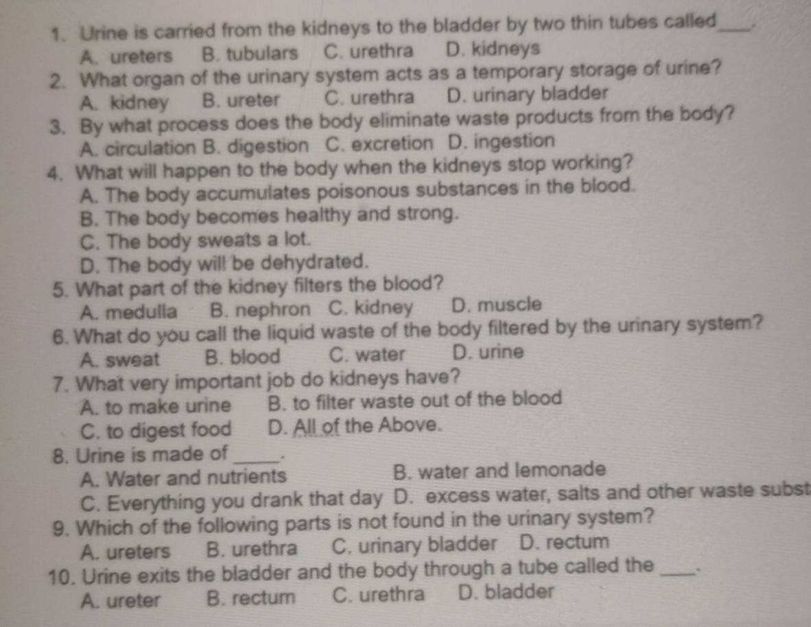 Urine is carried from the kidneys to the bladder by two thin tubes called_ .
A. ureters B. tubulars C. urethra D. kidneys
2. What organ of the urinary system acts as a temporary storage of urine?
A. kidney B. ureter C. urethra D. urinary bladder
3. By what process does the body eliminate waste products from the body?
A. circulation B. digestion C. excretion D. ingestion
4. What will happen to the body when the kidneys stop working?
A. The body accumulates poisonous substances in the blood.
B. The body becomes healthy and strong.
C. The body sweats a lot.
D. The body will be dehydrated.
5. What part of the kidney filters the blood?
A. medulla B. nephron C. kidney D. muscle
6. What do you call the liquid waste of the body filtered by the urinary system?
A. sweat B. blood C. water D. urine
7. What very important job do kidneys have?
A. to make urine B. to filter waste out of the blood
C. to digest food D. All of the Above.
8. Urine is made of_ .
A. Water and nutrients B. water and lemonade
C. Everything you drank that day D. excess water, salts and other waste subst
9. Which of the following parts is not found in the urinary system?
A. ureters B. urethra C. urinary bladder D. rectum
10. Urine exits the bladder and the body through a tube called the _.
A. ureter B. rectum C. urethra D. bladder