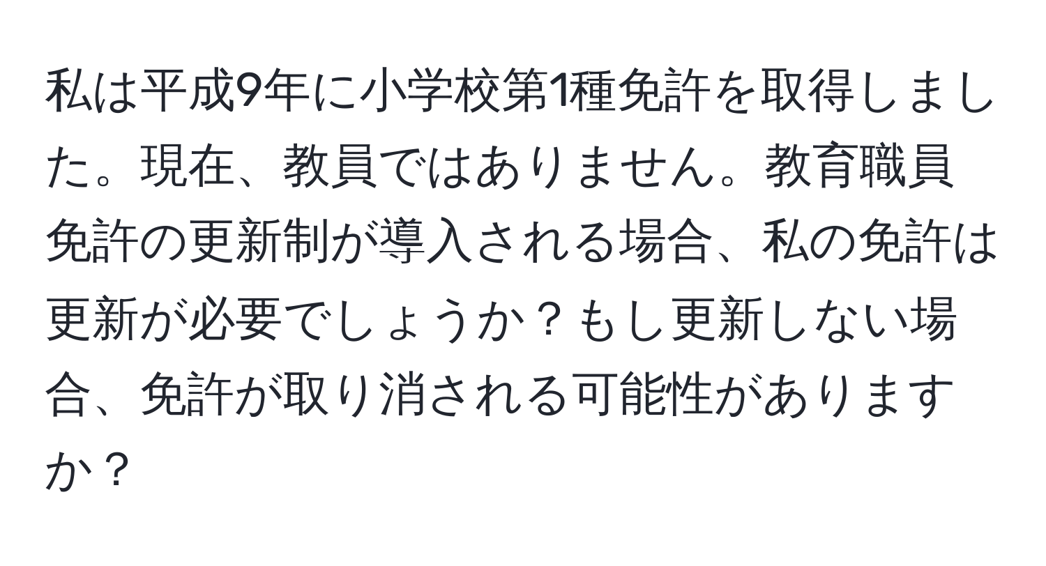 私は平成9年に小学校第1種免許を取得しました。現在、教員ではありません。教育職員免許の更新制が導入される場合、私の免許は更新が必要でしょうか？もし更新しない場合、免許が取り消される可能性がありますか？