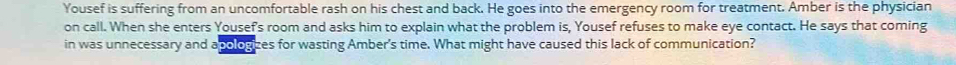 Yousef is suffering from an uncomfortable rash on his chest and back. He goes into the emergency room for treatment. Amber is the physician 
on call. When she enters Yousef's room and asks him to explain what the problem is, Yousef refuses to make eye contact. He says that coming 
in was unnecessary and a pologizes for wasting Amber's time. What might have caused this lack of communication?