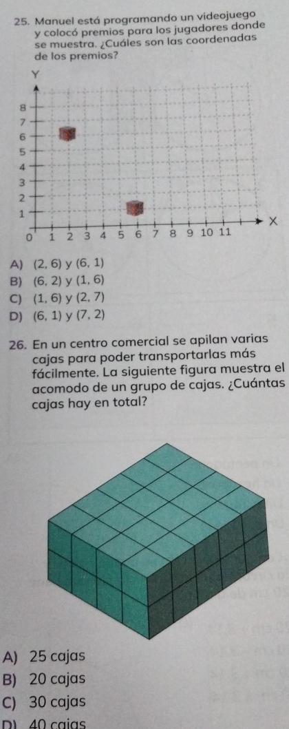 Manuel está programando un videojuego
y colocó premios para los jugadores donde
se muestra. ¿Cuáles son las coordenadas
de los premios?
A) (2,6) y (6,1)
B) (6,2) y (1,6)
C) (1,6) y (2,7)
D) (6,1) y (7,2)
26. En un centro comercial se apilan varias
cajas para poder transportarlas más
fácilmente. La siguiente figura muestra el
acomodo de un grupo de cajas. ¿Cuántas
cajas hay en total?
A) 25 cajas
B) 20 cajas
C) 30 cajas
D 40 caias