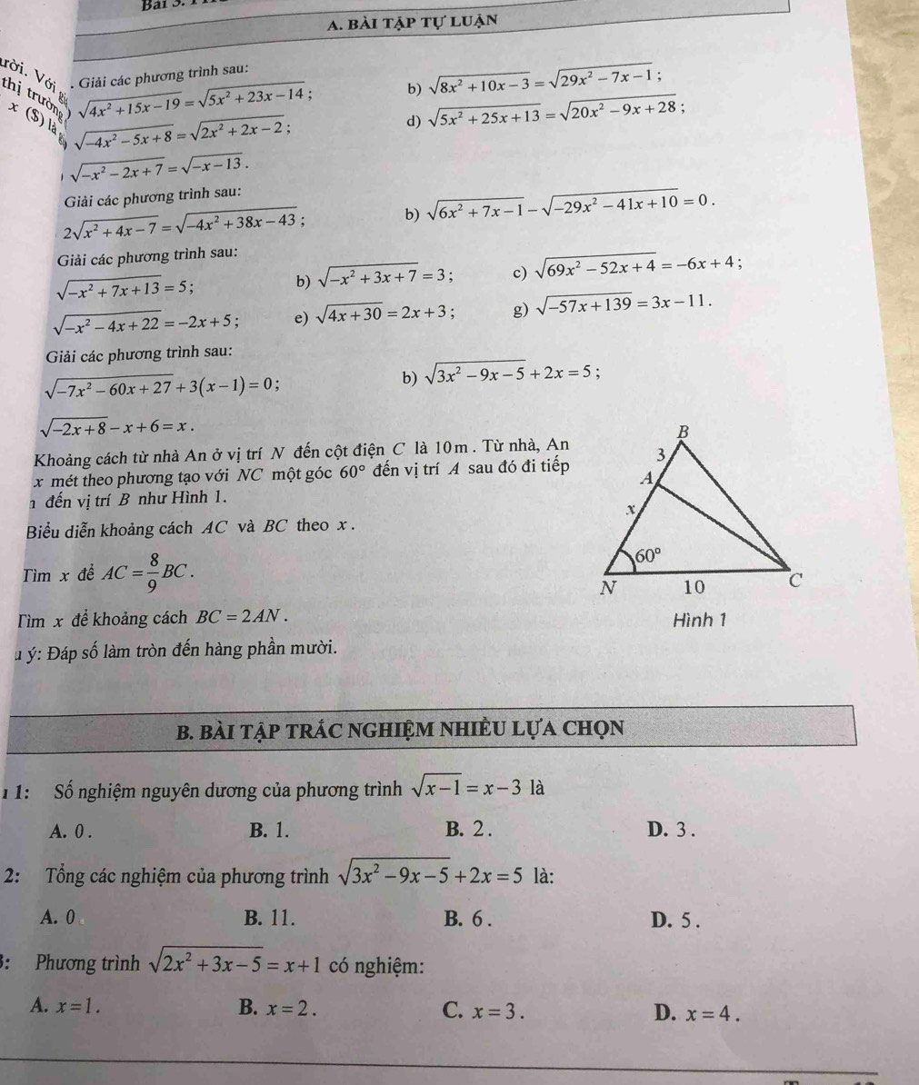 bài tập tự luận
b) sqrt(8x^2+10x-3)=sqrt(29x^2-7x-1).
ười. Với thị trườn x(S )
sqrt(4x^2+15x-19)=sqrt(5x^2+23x-14); Giải các phương trình sau:
sqrt(-4x^2-5x+8)=sqrt(2x^2+2x-2);
d) sqrt(5x^2+25x+13)=sqrt(20x^2-9x+28) :
sqrt(-x^2-2x+7)=sqrt(-x-13).
Giải các phương trình sau:
2sqrt(x^2+4x-7)=sqrt(-4x^2+38x-43) :
b) sqrt(6x^2+7x-1)-sqrt(-29x^2-41x+10)=0.
Giải các phương trình sau:
sqrt(-x^2+7x+13)=5;
b) sqrt(-x^2+3x+7)=3. c) sqrt(69x^2-52x+4)=-6x+4
sqrt(-x^2-4x+22)=-2x+5 e) sqrt(4x+30)=2x+3. g) sqrt(-57x+139)=3x-11.
Giải các phương trình sau:
sqrt(-7x^2-60x+27)+3(x-1)=0 :
b) sqrt(3x^2-9x-5)+2x=5 :
sqrt(-2x+8)-x+6=x.
Khoảng cách từ nhà An ở vị trí N đến cột điện C là 10m . Từ nhà, An
x mét theo phương tạo với NC một góc 60° đến vị trí A sau đó đi tiếp
n đến vị trí B như Hình 1.
Biểu diễn khoảng cách AC và BC theo x .
Tìm x để AC= 8/9 BC.
Tìm x để khoảng cách BC=2AN. Hình 1
* ý: Đáp số làm tròn đến hàng phần mười.
B. bàI tập tRÁC NGHIệM NhiÊU Lựa Chọn
1 1: Số nghiệm nguyên dương của phương trình sqrt(x-1)=x-31a
A. 0 . B. 1. B. 2 . D. 3 .
2: Tổng các nghiệm của phương trình sqrt(3x^2-9x-5)+2x=5 là:
A. 0 B. 11. B. 6 . D. 5 .
3: Phương trình sqrt(2x^2+3x-5)=x+1 có nghiệm:
A. x=1. B. x=2. C. x=3. D. x=4.