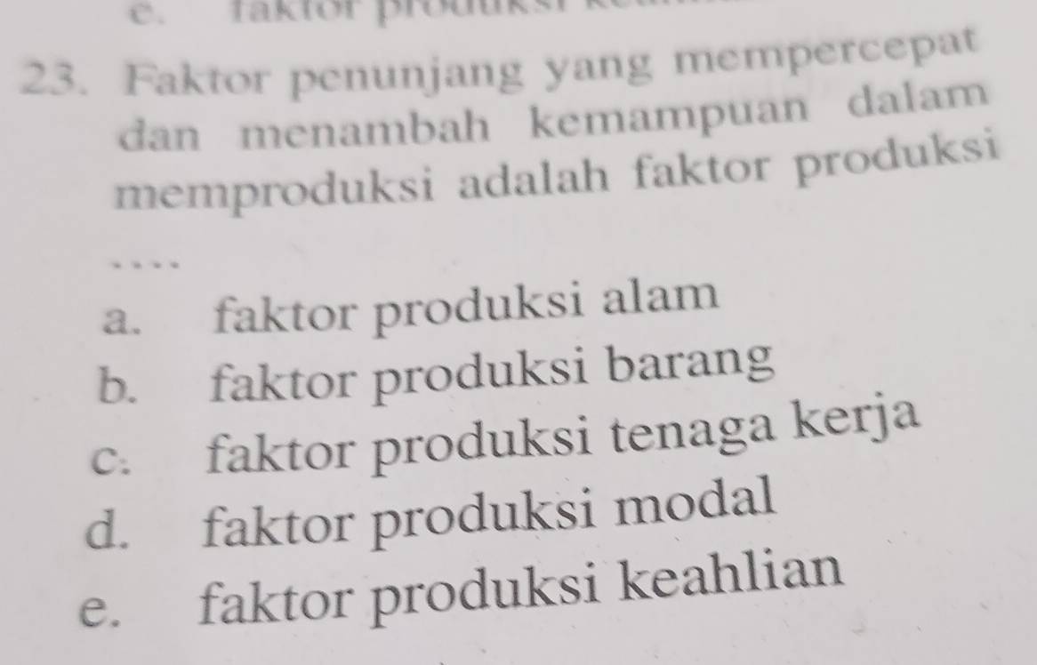 faktor prouuk
23. Faktor penunjang yang mempercepat
dan menambah kemampuan dalam
memproduksi adalah faktor produksi
a. faktor produksi alam
b. faktor produksi barang
c. faktor produksi tenaga kerja
d. faktor produksi modal
e. faktor produksi keahlian