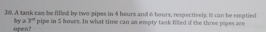 30, A tank can be filled by two pipes in 4 hours and 6 hours, respectively. It can be emptied 
by a 3^(rd) pipe in 5 hours. In what time can an empty tank filled if the three pipes are 
open?