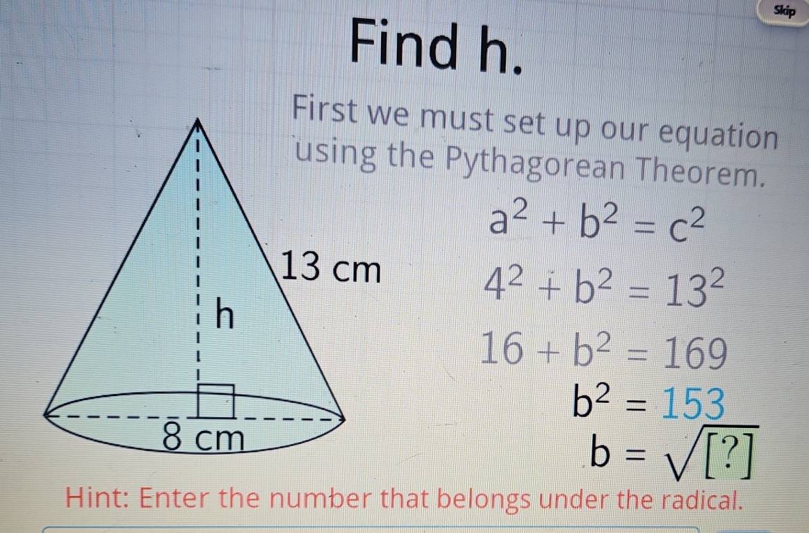 Skip
Find h.
must set up our equation
he Pythagorean Theorem.
a^2+b^2=c^2
4^2+b^2=13^2
16+b^2=169
b^2=153
b=sqrt([?])
Hint: Enter the number that belongs under the radical.