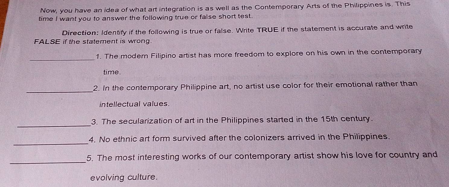 Now, you have an idea of what art integration is as well as the Contemporary Arts of the Philippines is. This 
time I want you to answer the following true or false short test. 
Direction: Identify if the following is true or false. Write TRUE if the statement is accurate and write 
FALSE if the statement is wrong. 
_ 
1. The modern Filipino artist has more freedom to explore on his own in the contemporary 
time. 
_ 
2. In the contemporary Philippine art, no artist use color for their emotional rather than 
intellectual values. 
_ 
3. The secularization of art in the Philippines started in the 15th century. 
_ 
4. No ethnic art form survived after the colonizers arrived in the Philippines. 
_5. The most interesting works of our contemporary artist show his love for country and 
evolving culture.