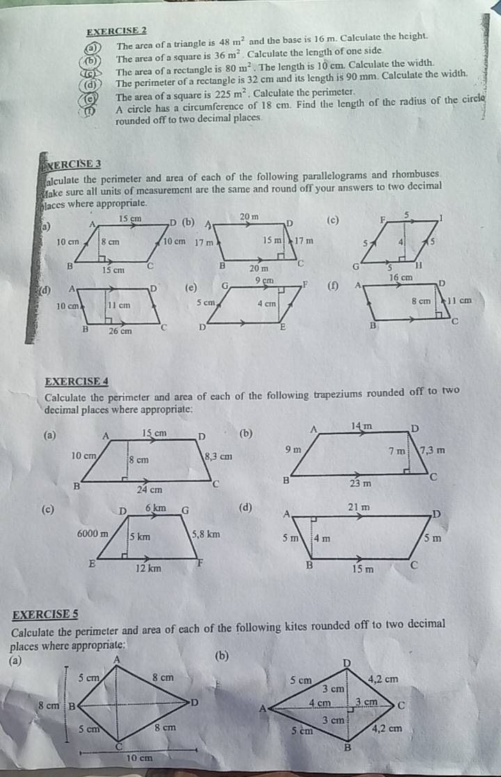 a The arca of a triangle is 48m^2 and the base is 16 m. Calculate the height. 
(b)) The area of a square is 36m^2 Calculate the length of one side 
The area of a rectangle is 80m^2. The length is 10 cm. Calculate the width. 
(d) The perimeter of a rectangle is 32 cm and its length is 90 mm. Calculate the width. 
The area of a square is 225m^2. Calculate the perimeter. 
A circle has a circumference of 18 cm. Find the length of the radius of the circle 
rounded off to two decimal places 
NERCISE 3 
alculate the perimeter and area of each of the following parallelograms and rhombuses 
ake sure all units of measurement are the same and round off your answers to two decimal 
blaces where appropriate. 
(c) 


(d)(f) 

EXERCISE 4 
Calculate the perimeter and area of each of the following trapeziums rounded off to two 
decimal places where appropriate: 
(a)(b) 


(c)(d) 


EXERCISE 5 
Calculate the perimeter and area of each of the following kites rounded off to two decimal 
places where appropriate:(b) 
(a)