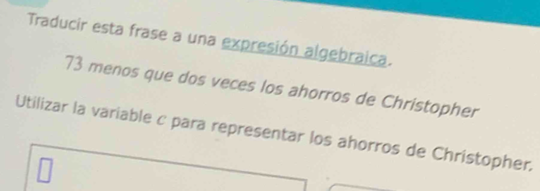 Traducir esta frase a una expresión algebraica. 
73 menos que dos veces los ahorros de Christopher 
Utilizar la variable c para representar los ahorros de Christopher.