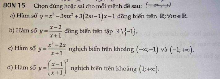 BON 15 Chọn đúng hoặc sai cho mỗi mệnh đề sau: 
a) Hàm số y=x^3-3mx^2+3(2m-1)x-1 đồng biến trên R; forall m∈ R. 
b) Hàm số y= (x-2)/x+1  đồng biến trên tập Rvee  -1. 
c) Hàm số y= (x^2-2x)/x+1  nghịch biến trên khoảng (-∈fty ;-1) và (-1;+∈fty ). 
d) Hàm số y=( (x-1)/x+1 )^2 nghịch biến trên khoảng (1;+∈fty ).