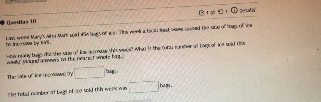 つ 1 (i) Details
Last week Mary's Mini Mart sold 454 bags of ice. This week a local heat wave caused the sale of bags of ice
to increase by 66%.
How many bags did the sale of ice increase this week? What is the total number of bags of ice sold this
week? (Round answers to the nearest whole bag.)
The sale of ice increased by □ bags. 
The total number of bags of ice sold this week was □ b ags.