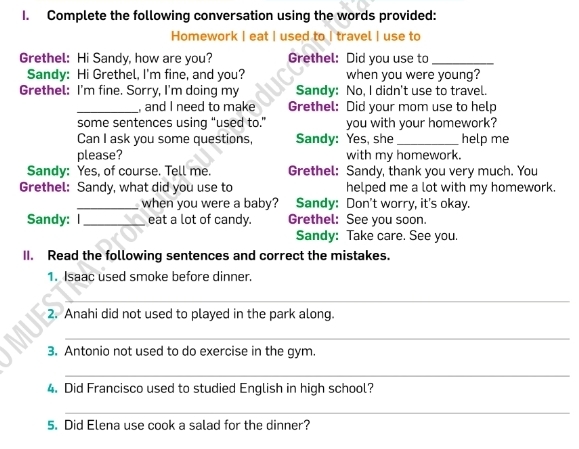 Complete the following conversation using the words provided: 
Homework | eat | used to | travel | use to 
Grethel: Hi Sandy, how are you? Grethel: Did you use to_ 
Sandy: Hi Grethel, I'm fine, and you? when you were young? 
Grethel: I'm fine. Sorry, I'm doing my Sandy: No, I didn't use to travel. 
_, and I need to make Grethel: Did your mom use to help 
some sentences using “used to.” you with your homework? 
Can I ask you some questions, Sandy: Yes, she _help me 
please? with my homework. 
Sandy: Yes, of course. Tell me. Grethel: Sandy, thank you very much. You 
Grethel: Sandy, what did you use to helped me a lot with my homework. 
_when you were a baby? Sandy: Don't worry, it's okay. 
Sandy: I_ eat a lot of candy. Grethel: See you soon. 
Sandy: Take care. See you. 
II. Read the following sentences and correct the mistakes. 
1. Isaac used smoke before dinner. 
_ 
2. Anahi did not used to played in the park along. 
_ 
3. Antonio not used to do exercise in the gym. 
_ 
4. Did Francisco used to studied English in high school? 
_ 
5. Did Elena use cook a salad for the dinner?