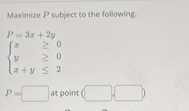 Maximize P subject to the following.
P=3x+2y
beginarrayl x≥ 0 y≥ 0 x+y≤ 2endarray.
P=□ at point (□ ,□ )