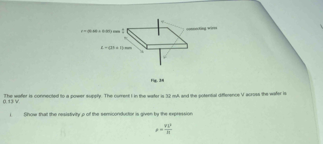 t=(0.60± 0.05)mm connecting wires
K
L=(25± 1)mm
Fig. 24
0.13 V. The wafer is connected to a power supply. The current I in the wafer is 32 mA and the potential difference V across the wafer is 
i. Show that the resistivity ρ of the semiconductor is given by the expression
rho = VL^2/It 