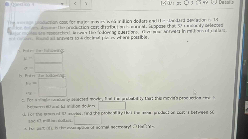 > 0/1 pt つ 3 99 Details 
< 
The average production cost for major movies is  65 million dollars and the standard deviation is 18
miltion delars. Assume the production cost distribution is normal. Suppose that 37 randomly selected 
ajor rgies are researched. Answer the following questions. Give your answers in millions of dollars, 
not douars. Round all answers to 4 decimal places where possible. 
a. Enter the following:
mu = :□
sigma = :□
b. Enter the following:
mu _overline x=□
sigma _overline z=□
c. For a single randomly selected movie, find the probability that this movie's production cost is 
between 60 and 62 million dollars. □ 
d. For the group of 37 movies, find the probability that the mean production cost is between 60
and 62 million dollars. □ 
e. For part (d), is the assumption of normal necessary? 〇 NoO Yes