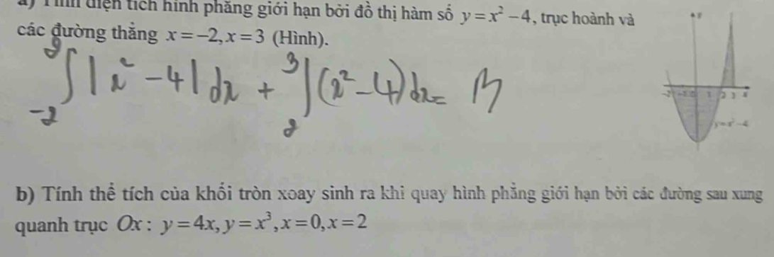 Tình diện tích hình phăng giới hạn bởi đồ thị hàm số y=x^2-4 , trục hoành và
các đường thắng x=-2,x=3 (Hình).
b) Tính thể tích của khối tròn xoay sinh ra khi quay hình phẳng giới hạn bởi các đường sau xung
quanh trục Ox : y=4x,y=x^3,x=0,x=2