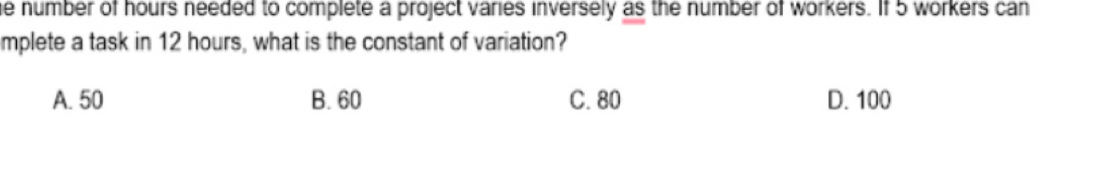 number of hours needed to complete a project varies inversely as the number of workers. If 5 workers can
mplete a task in 12 hours, what is the constant of variation?
A. 50 B. 60 C. 80 D. 100