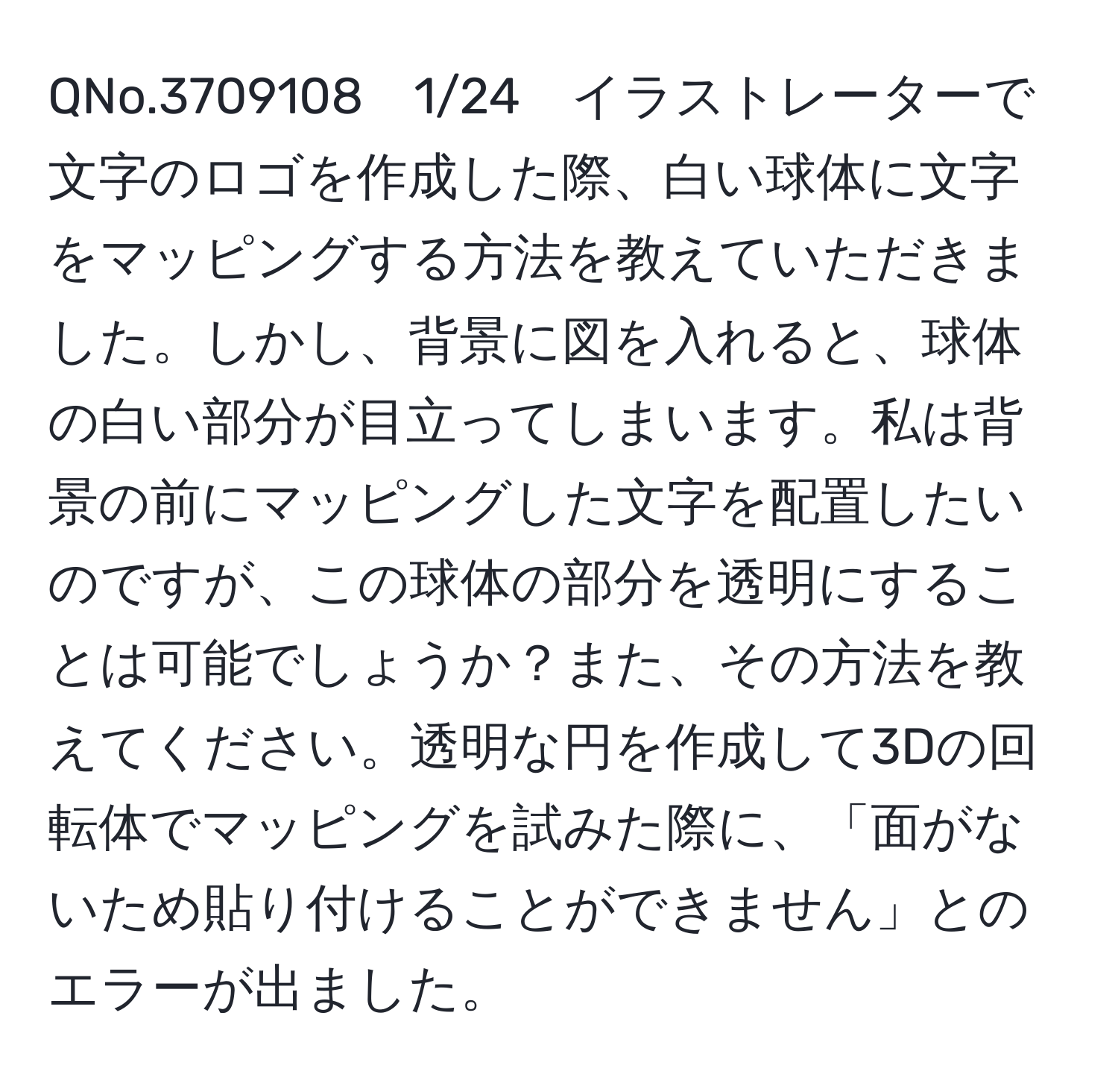 QNo.3709108　1/24　イラストレーターで文字のロゴを作成した際、白い球体に文字をマッピングする方法を教えていただきました。しかし、背景に図を入れると、球体の白い部分が目立ってしまいます。私は背景の前にマッピングした文字を配置したいのですが、この球体の部分を透明にすることは可能でしょうか？また、その方法を教えてください。透明な円を作成して3Dの回転体でマッピングを試みた際に、「面がないため貼り付けることができません」とのエラーが出ました。