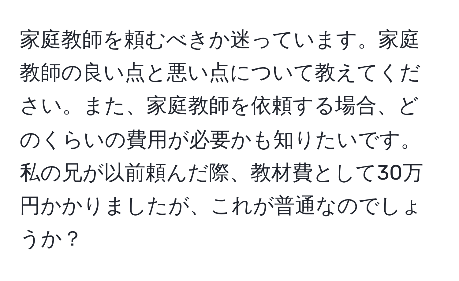 家庭教師を頼むべきか迷っています。家庭教師の良い点と悪い点について教えてください。また、家庭教師を依頼する場合、どのくらいの費用が必要かも知りたいです。私の兄が以前頼んだ際、教材費として30万円かかりましたが、これが普通なのでしょうか？