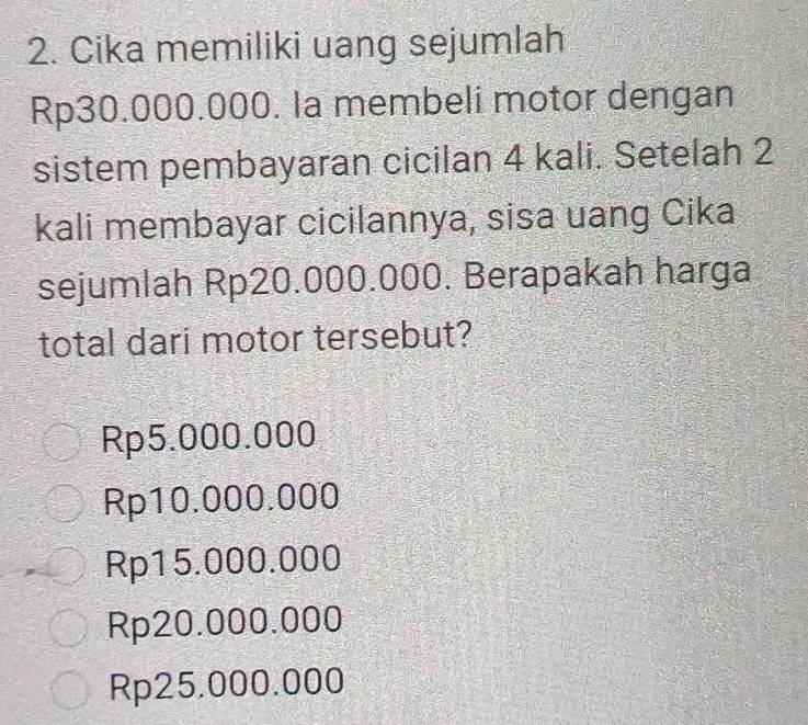 Cika memiliki uang sejumlah
Rp30.000.000. Ia membeli motor dengan
sistem pembayaran cicilan 4 kali. Setelah 2
kali membayar cicilannya, sisa uang Cika
sejumlah Rp20.000.000. Berapakah harga
total dari motor tersebut?
Rp5.000.000
Rp10.000.000
Rp15.000.000
Rp20.000.000
Rp25.000.000