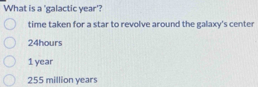 What is a 'galactic year '?
time taken for a star to revolve around the galaxy's center
24hours
1 year
255 million years