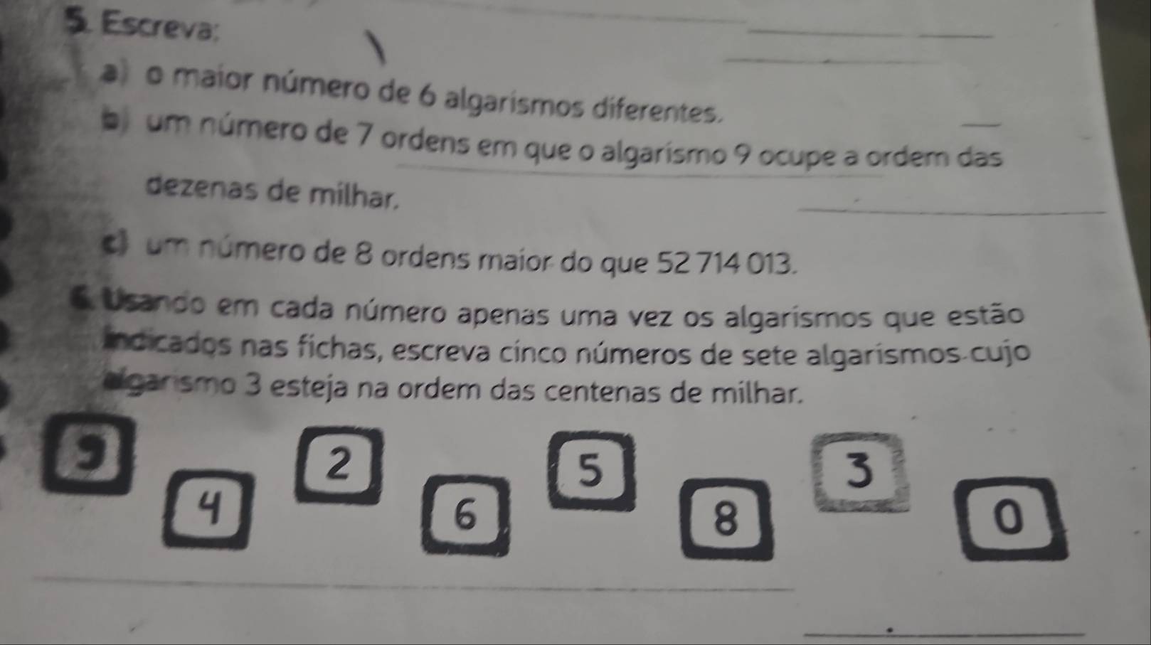 Escreva: 
_ 
o maior número de 6 algarismos diferentes. 
b um número de 7 ordens em que o algarismo 9 ocupe a ordem das 
dezenas de milhar. 
c um número de 8 ordens maior do que 52 714 013. 
OUsando em cada número apenas uma vez os algarismos que estão 
indicados nas fichas, escreva cinco números de sete algarísmos cujo 
agarismo 3 esteja na ordem das centenas de milhar. 
,
2
5
3
4
6
8
0
_