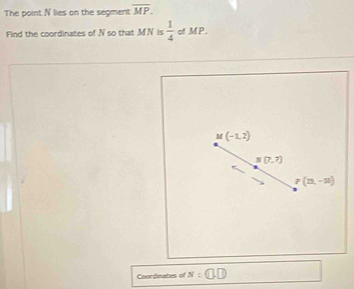 The point N lies on the segment overline MP. 
Find the coordinates of N so that MN is  1/4  of MP.
M(-1,2)
N(7,?)
P(15,-11)
Coordinates of N=□ ,□