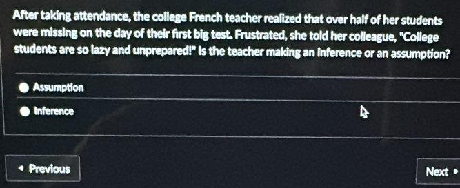 After taking attendance, the college French teacher realized that over half of her students
were missing on the day of their first big test. Frustrated, she told her colleague, "College
students are so lazy and unprepared!" Is the teacher making an inference or an assumption?
Assumption
Inference
Previous Next