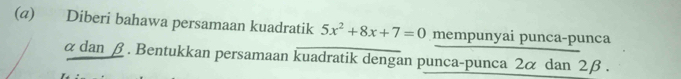 (@) Diberi bahawa persamaan kuadratik 5x^2+8x+7=0 mempunyai punca-punca
αdan β. Bentukkan persamaan kuadratik dengan punca-punca 2α dan 2β.