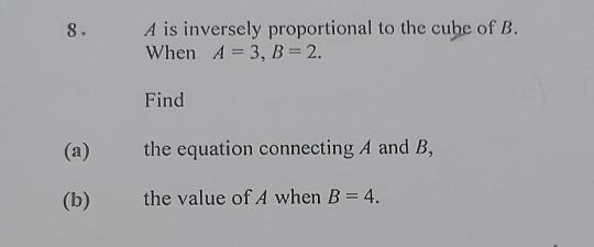 A is inversely proportional to the cube of B.
When A=3, B=2. 
Find
(a) the equation connecting A and B,
(b) I the value of A when B=4.