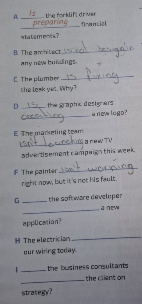 A _the forklift driver 
_ 
financial 
statements? 
B The architect 
_ 
any new buildings. 
C The plumber 
_ 
the leak yet. Why? 
D _the graphic designers 
_a new logo? 
E The marketing team 
_ 
a new TV 
advertisement campaign this week, 
F The painter 
_ 
right now, but it's not his fault. 
G _the software developer 
_a new 
application? 
H The electrician 
_ 
our wiring today. 
_the business consultants 
_the client on 
strategy?