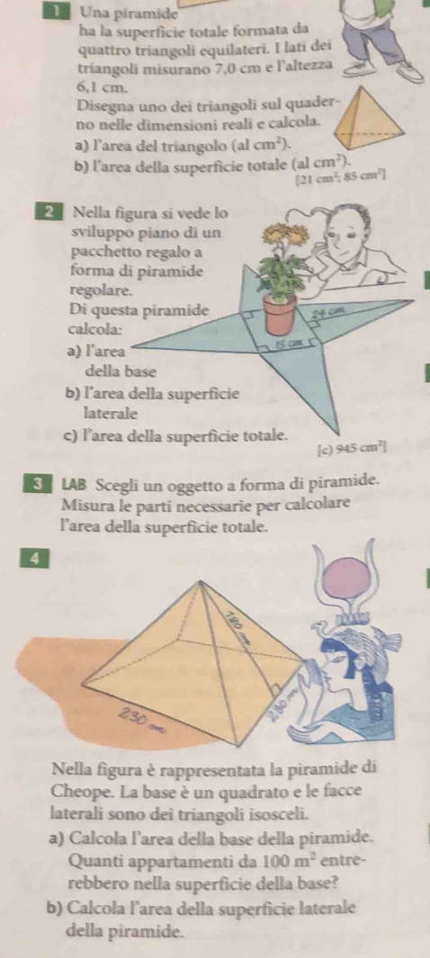 Una piramide
ha la superficie totale formata da
quattro triangoli equilateri. I lati dei
tríangoli misurano 7,0 cm e l'altezza
6,1 cm.
Disegna uno dei triangoli sul quader-
no nelle dimensioni reali e calcola.
a) l'area del triangolo (alcm^2)
b) l'area della superficie totale (alcm^2)
[2 cm^2,85cm^2]
2 Nella
svilup
pacch
forma
regola
Di qu
calcol
a) l’ar
dell
b) l’are
late
c) l’are
LAB Scegli un oggetto a forma di piramide.
Misura le parti necessarie per calcolare
l'area della superficie totale.
4
Nella figura è rappresentata la piramide di
Cheope. La base è un quadrato e le facce
laterali sono dei triangoli isosceli.
a) Calcola l’area della base della piramide.
Quanti appartamenti da 100m^2 entre-
rebbero nella superficie della base?
b) Calcola l’area della superficie laterale
della piramide.