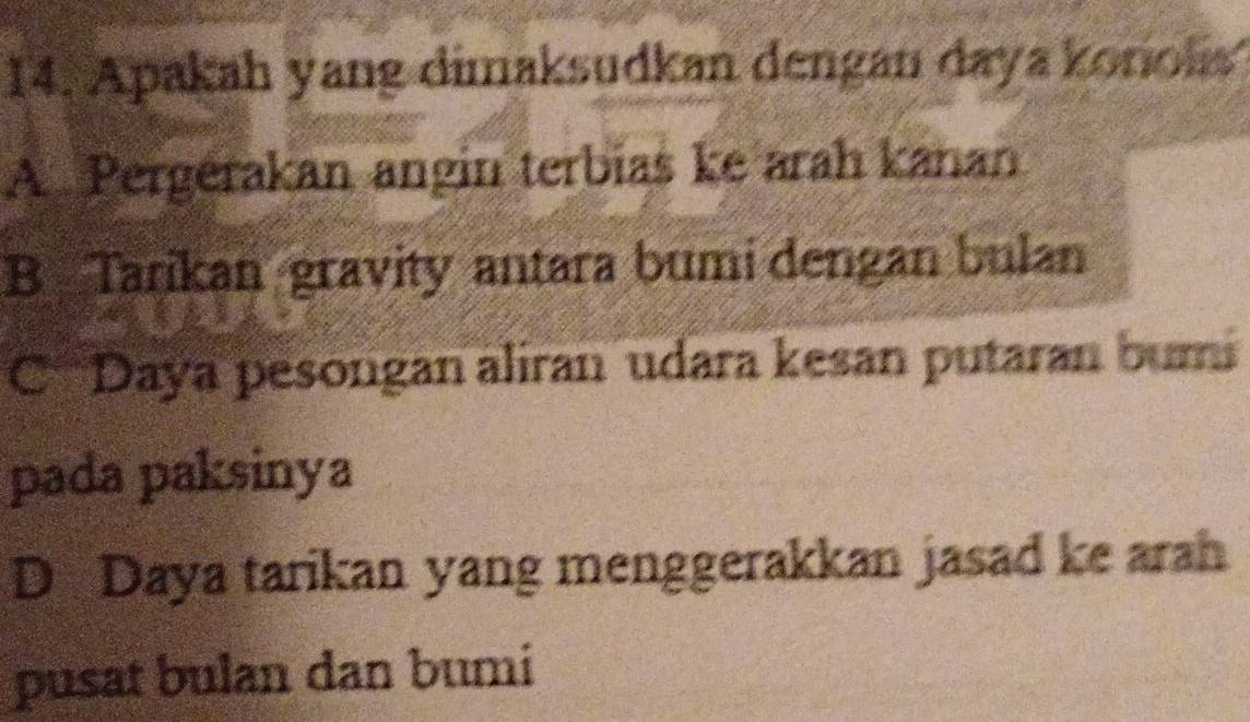 Apakah yang dimaksudkan dengan daya koniolis
A. Pergérakan angin terbias ke arah kanan
B Tarikan gravity antara bumi dengan bulan
C Daya pesongan aliran udara kesan putaran bumi
pada paksinya
D Daya tarikan yang menggerakkan jasad ke arah
pusat bulan dan bumi