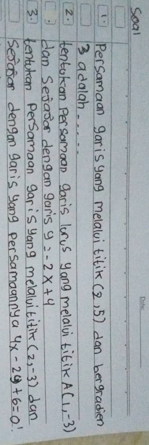 Soal 
_ 
(1 PerSamaan garis yang melalvi titik (2,5) dan bergradien
3 adalah. . . . . 
2. tentokan persamaan garis lorus yang melalvi titik A(1,-3)
can Sejaor dengan garis y=-2x+4
3. tentuhan PerSamaan gar is yang melalvititin (2,-3) dan 
Sesasar dengan garis yang persamaanny a 4x-2y+6=0!