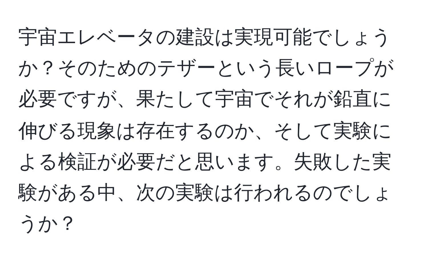 宇宙エレベータの建設は実現可能でしょうか？そのためのテザーという長いロープが必要ですが、果たして宇宙でそれが鉛直に伸びる現象は存在するのか、そして実験による検証が必要だと思います。失敗した実験がある中、次の実験は行われるのでしょうか？