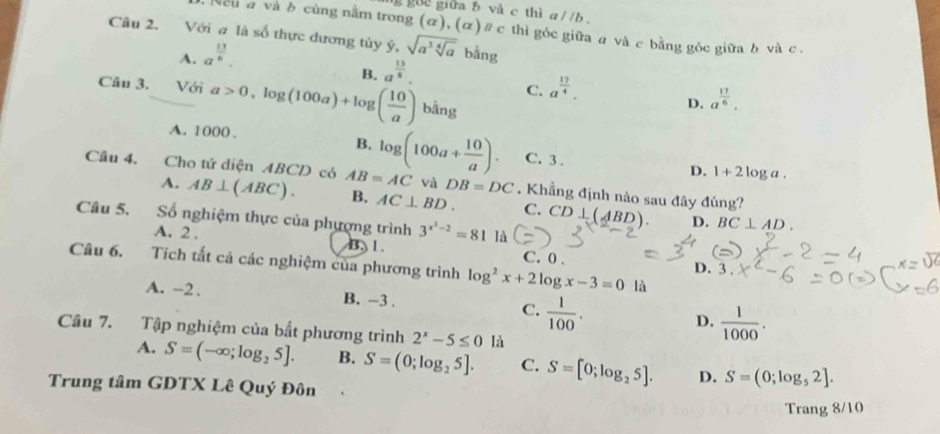 guc giữa b và c thì a//b. 
eu a và δ cùng nằm trong (α), (α) ∥ c thì góc giữa a và c bằng góc giữa b và c.
Câu 2. Với a là số thực đương tùy ý, sqrt(a^3sqrt [4]a) bằng
A. a^(frac 13)6.
B. a^(frac 13)8.
C. a^(frac 17)4. 
Câu 3. Với a>0, log (100a)+log ( 10/a ) bằng
D. a^(frac 17)6.
A. 1000.
B. C. 3. D. 1+2log a. 
Cầu 4, Cho tứ diện ABCD có AB=AC log (100a+ 10/a ). . Khẳng định nào sau đây đúng?
và DB=DC
A. AB⊥ (ABC). B. AC⊥ BD. C. CD⊥ (ABD). BC⊥ AD. 
Câu 5. Số nghiệm thực của phượng trình 3^(x^2)-2=81 là
D.
A. 2. B. 1. C. 0. D.
Câu 6. Tích tắt cả các nghiệm của phương trình log^2x+2log x-3=0 là
3.
A. -2. B. -3. C.  1/100 . D.  1/1000 . 
Câu 7. Tập nghiệm của bất phương trình 2^x-5≤ 0 là
A. S=(-∈fty ;log _25]. B. S=(0;log _25]. C. S=[0;log _25]. D. S=(0;log _52]. 
Trung tâm GDTX Lê Quý Đôn
Trang 8/10