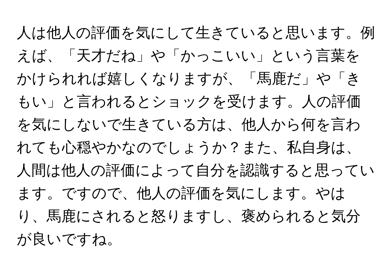 人は他人の評価を気にして生きていると思います。例えば、「天才だね」や「かっこいい」という言葉をかけられれば嬉しくなりますが、「馬鹿だ」や「きもい」と言われるとショックを受けます。人の評価を気にしないで生きている方は、他人から何を言われても心穏やかなのでしょうか？また、私自身は、人間は他人の評価によって自分を認識すると思っています。ですので、他人の評価を気にします。やはり、馬鹿にされると怒りますし、褒められると気分が良いですね。