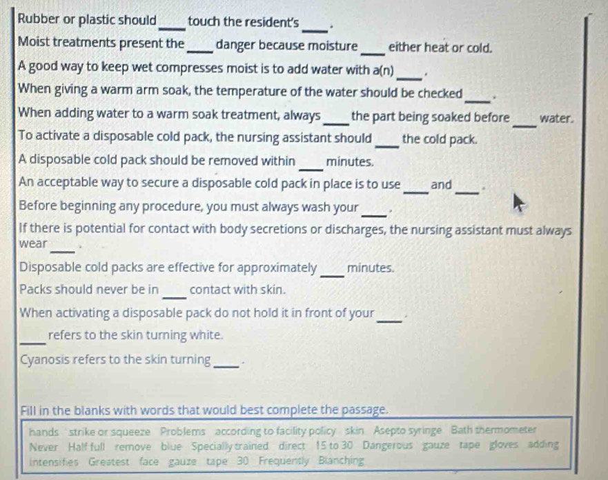 Rubber or plastic should_ touch the resident's_ . 
_ 
Moist treatments present the_ danger because moisture either heat or cold. 
A good way to keep wet compresses moist is to add water with a(n)_ . 
When giving a warm arm soak, the temperature of the water should be checked_ a 
_ 
When adding water to a warm soak treatment, always_ the part being soaked before water. 
To activate a disposable cold pack, the nursing assistant should_ the cold pack. 
_ 
A disposable cold pack should be removed within minutes. 
An acceptable way to secure a disposable cold pack in place is to use_ and_ . 
Before beginning any procedure, you must always wash your_ . 
If there is potential for contact with body secretions or discharges, the nursing assistant must always 
_ 
wear . 
Disposable cold packs are effective for approximately_ minutes. 
_ 
Packs should never be in contact with skin. 
When activating a disposable pack do not hold it in front of your_ . 
_ 
refers to the skin turning white. 
Cyanosis refers to the skin turning_ 、 
Fill in the blanks with words that would best complete the passage. 
hands strike or squeeze Problems according to facility policy skin Asepto syringe Bath thermometer 
Never Half full remove blue Specially trained direct 15 to 30 Dangerous gauze tape gloves adding 
intensifies Greatest face gauze tape 30 Frequently Bianching