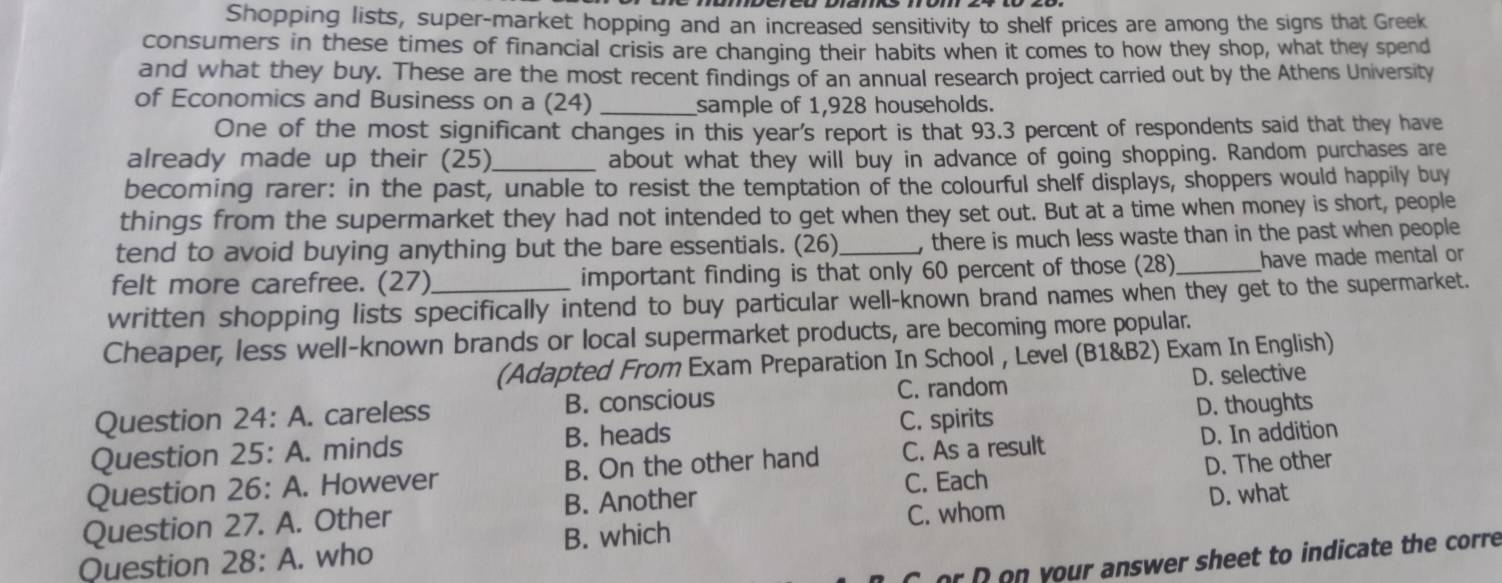 Shopping lists, super-market hopping and an increased sensitivity to shelf prices are among the signs that Greek
consumers in these times of financial crisis are changing their habits when it comes to how they shop, what they spend
and what they buy. These are the most recent findings of an annual research project carried out by the Athens University
of Economics and Business on a (24) _sample of 1,928 households.
One of the most significant changes in this year's report is that 93.3 percent of respondents said that they have
already made up their (25)_ about what they will buy in advance of going shopping. Random purchases are
becoming rarer: in the past, unable to resist the temptation of the colourful shelf displays, shoppers would happily buy
things from the supermarket they had not intended to get when they set out. But at a time when money is short, people
tend to avoid buying anything but the bare essentials. (26) , there is much less waste than in the past when people 
felt more carefree. (27) important finding is that only 60 percent of those (28)_ have made mental or
written shopping lists specifically intend to buy particular well-known brand names when they get to the supermarket.
Cheaper, less well-known brands or local supermarket products, are becoming more popular.
(Adapted From Exam Preparation In School , Level (B1&B2) Exam In English)
C. random D. selective
Question 24: A. careless B. conscious
C. spirits
Question 25: A. minds B. heads D. thoughts
Question 26: A. However B. On the other hand C. As a result D. In addition
C. Each D. The other
Question 27. A. Other B. Another
C. whom D. what
Question 28: A. who B. which
Cor D on your answer sheet to indicate the corre