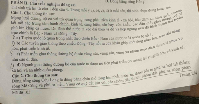 PHÀN II. Câu trắc nghiệm đúng sai.  D. Đồng băng sông Hồng.
Thí sinh trả lời từ câu 1 đến câu 4. Trong mỗi ý a), b), c), d) ở mỗi câu, thí sinh chọn đúng hoặc sai
Câu 1. Cho thông tin sau:
Mạng lưới đường bộ có vai trò quan trọng trong phát triển kinh tế - xã hội, bảo đảm an ninh quốc phòng,
kết nổi các trung tâm hành chính, kinh tế, cảng biển, sân bay, cửa khẩu, các đầu mối giao thông...và đã
phú kín khắp cả nước. Do lãnh thổ nước ta kéo dài theo vĩ độ và hẹp ngang nên đã hình thành hai tuyển
trục chính là Bắc - Nam và Đông - Tây.
Na) Tuyển quốc lộ quan trọng nhất theo chiều Bắc - Nam của nước ta là quốc lộ số 1.
D b) Các tuyến giao thông theo chiều Đông - Tây nổi ra cửa khẩu giúp mở rộng giao lưu, trao đổi hàng
c) Phát triển giao thông đường bộ ở các vùng núi, vùng sâu, vùng xa nhằm mục đích chính là phục vụ
hóa, phát triển kinh tế.
D d) Ngành giao thông đường bộ của nước ta được ưu tiên phát triển do mang lại ý nghĩa lớn về kinh tế,
nhu cầu di dân.
xã hội và an ninh quốc phòng.
Đồng bằng sông Cửu Long là đồng bằng châu thổ rộng lớn nhất nước ta, được bồi tụ phủ sa bởi hệ thống
Câu 2. Cho thông tin sau:
Trang 2/4
sông Mê Công và phủ sa biển. Vùng có quỹ đất lớn với các nhóm đất chính: nhóm đắt phù sa sông phân
Mã đề 103