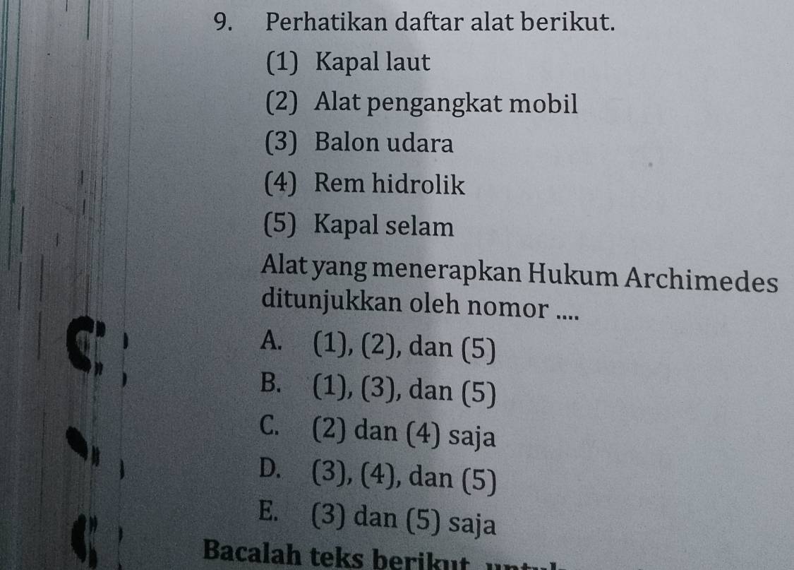 Perhatikan daftar alat berikut.
(1) Kapal laut
(2) Alat pengangkat mobil
(3) Balon udara
(4) Rem hidrolik
(5) Kapal selam
Alat yang menerapkan Hukum Archimedes
ditunjukkan oleh nomor ....
A. (1), (2), dan (5)
B. (1), (3), dan (5)
C. (2) dan (4) saja
D. (3), (4), dan (5)
E. (3) dan (5) saja
Bacalah teks berikut un t