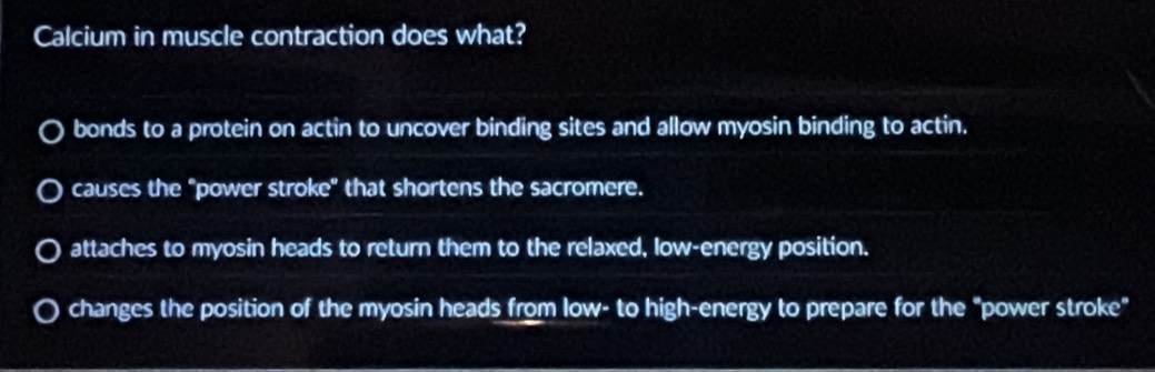 Calcium in muscle contraction does what?
bonds to a protein on actin to uncover binding sites and allow myosin binding to actin.
causes the "power stroke" that shortens the sacromere.
attaches to myosin heads to return them to the relaxed, low-energy position.
changes the position of the myosin heads from low- to high-energy to prepare for the "power stroke"