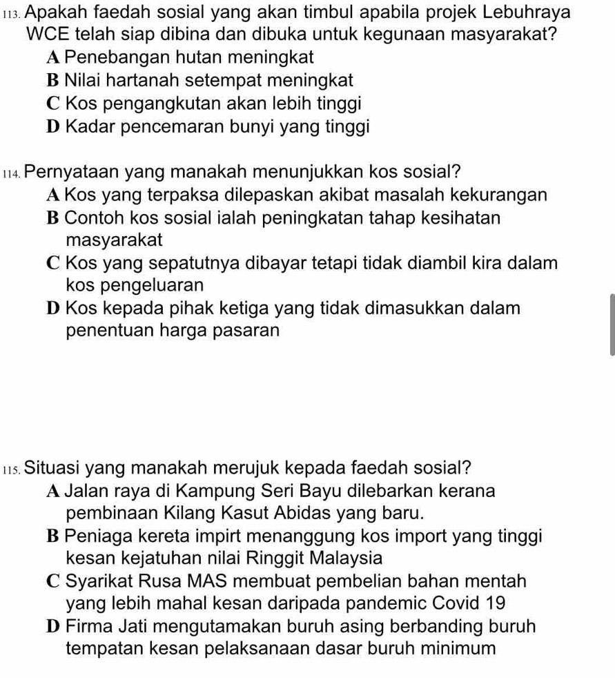 Apakah faedah sosial yang akan timbul apabila projek Lebuhraya
WCE telah siap dibina dan dibuka untuk kegunaan masyarakat?
A Penebangan hutan meningkat
B Nilai hartanah setempat meningkat
C Kos pengangkutan akan lebih tinggi
D Kadar pencemaran bunyi yang tinggi
14 Pernyataan yang manakah menunjukkan kos sosial?
A Kos yang terpaksa dilepaskan akibat masalah kekurangan
B Contoh kos sosial ialah peningkatan tahap kesihatan
masyarakat
C Kos yang sepatutnya dibayar tetapi tidak diambil kira dalam
kos pengeluaran
D Kos kepada pihak ketiga yang tidak dimasukkan dalam
penentuan harga pasaran
m Situasi yang manakah merujuk kepada faedah sosial?
A Jalan raya di Kampung Seri Bayu dilebarkan kerana
pembinaan Kilang Kasut Abidas yang baru.
B Peniaga kereta impirt menanggung kos import yang tinggi
kesan kejatuhan nilai Ringgit Malaysia
C Syarikat Rusa MAS membuat pembelian bahan mentah
yang lebih mahal kesan daripada pandemic Covid 19
D Firma Jati mengutamakan buruh asing berbanding buruh
tempatan kesan pelaksanaan dasar buruh minimum