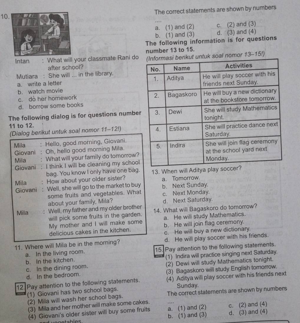 The correct statements are shown by numbers
…
a. (1) and (2) c. (2) and (3)
b. (1) and (3) d. (3) and (4)
The following information is for questions
number 13 to 15.
Intan : What will your classmate Rani dot untuk soal nomor 13-15!)
after school? 
Mutiara : She will ... in the library.
a. write a letter
b. watch movie
c. do her homework
d. borrow some books
The following dialog is for questions numbe
11 to 12. 
(Dialog berikut untuk soal nomor 11-12!)
Mila : Hello, good morning, Giovani.
Giovani : Oh, hello good morning Mila.
Mila . What will your family do tomorrow?
Giovani : I think I will be cleaning my school
bag. You know I only have one bag. 13. When will Aditya play so
Mila . How about your older sister? a. Tomorrow.
Giovani : Well, she will go to the market to buy b. Next Sunday.
some fruits and vegetables. What c. Next Monday.
about your family, Mila? d. Next Saturday.
Mila Well, my father and my older brother 14. What will Bagaskoro do tomorrow?
will pick some fruits in the garden. a. He will study Mathematics.
My mother and I will make some b. He will join flag ceremony.
delicious cakes in the kitchen.
c. He will buy a new dictionary.
11. Where will Mila be in the morning? d. He will play soccer with his friends.
a. In the living room. 15. Pay attention to the following statements.
b. In the kitchen. (1) Indira will practice singing next Saturday.
c. In the dining room. (2) Dewi will study Mathematics tonight.
d. In the bedroom. (3) Bagaskoro will study English tomorrow.
12. Pay attention to the following statements. (4) Aditya will play soccer with his friends next
Sunday.
(1) Giovani has two school bags.
(2) Mila will wash her school bags. The correct statements are shown by numbers
(3) Mila and her mother will make some cakes. ..
(4) Giovani's older sister will buy some fruits a. (1) and (2) c. (2) and (4)
b. (1) and (3) d. (3) and (4)