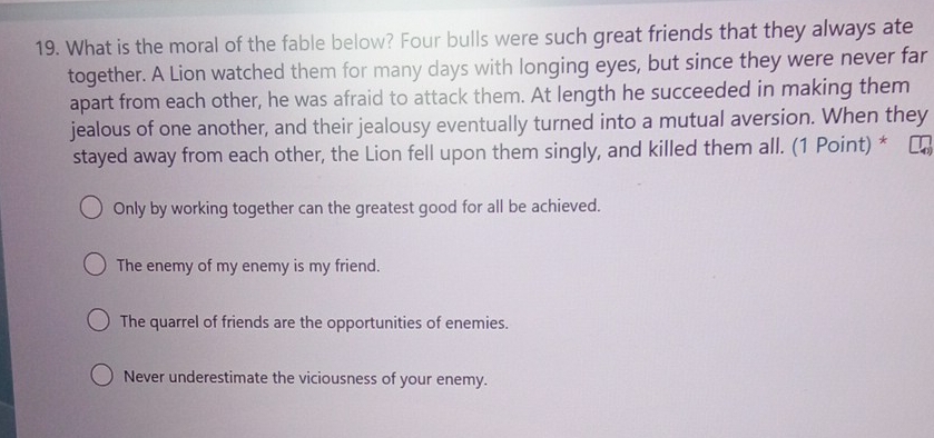 What is the moral of the fable below? Four bulls were such great friends that they always ate
together. A Lion watched them for many days with longing eyes, but since they were never far
apart from each other, he was afraid to attack them. At length he succeeded in making them
jealous of one another, and their jealousy eventually turned into a mutual aversion. When they
stayed away from each other, the Lion fell upon them singly, and killed them all. (1 Point) *
Only by working together can the greatest good for all be achieved.
The enemy of my enemy is my friend.
The quarrel of friends are the opportunities of enemies.
Never underestimate the viciousness of your enemy.