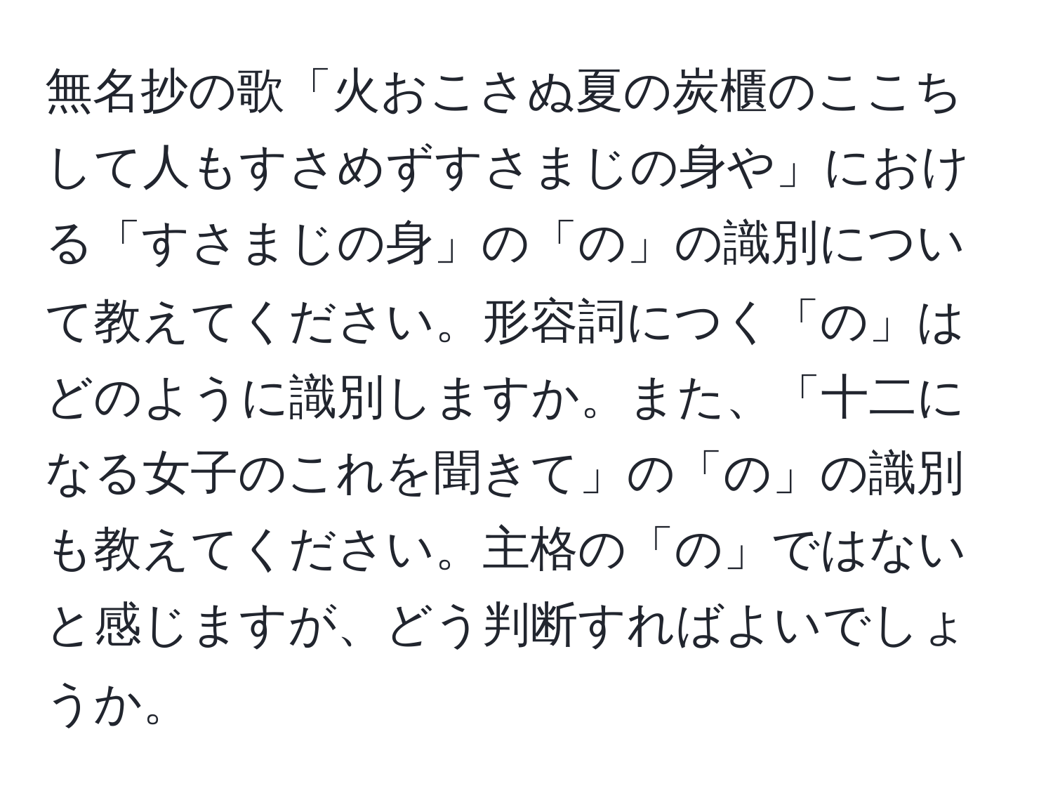 無名抄の歌「火おこさぬ夏の炭櫃のここちして人もすさめずすさまじの身や」における「すさまじの身」の「の」の識別について教えてください。形容詞につく「の」はどのように識別しますか。また、「十二になる女子のこれを聞きて」の「の」の識別も教えてください。主格の「の」ではないと感じますが、どう判断すればよいでしょうか。