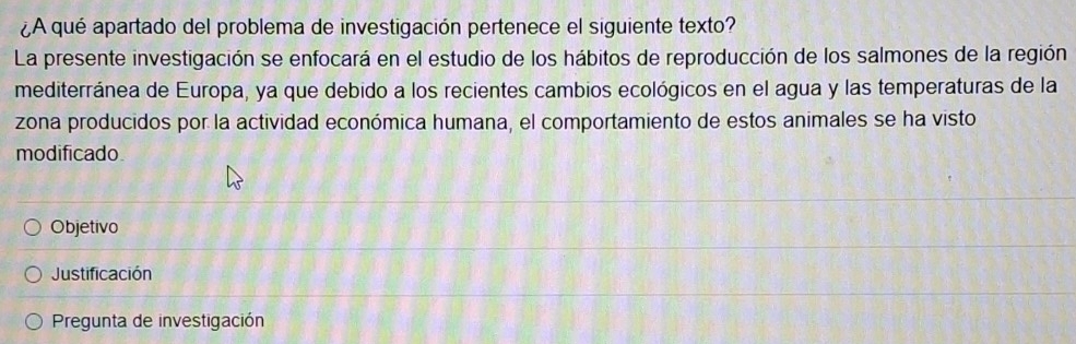 ¿A qué apartado del problema de investigación pertenece el siguiente texto? 
La presente investigación se enfocará en el estudio de los hábitos de reproducción de los salmones de la región 
mediterránea de Europa, ya que debido a los recientes cambios ecológicos en el agua y las temperaturas de la 
zona producidos por la actividad económica humana, el comportamiento de estos animales se ha visto 
modificado 
Objetivo 
Justificación 
Pregunta de investigación