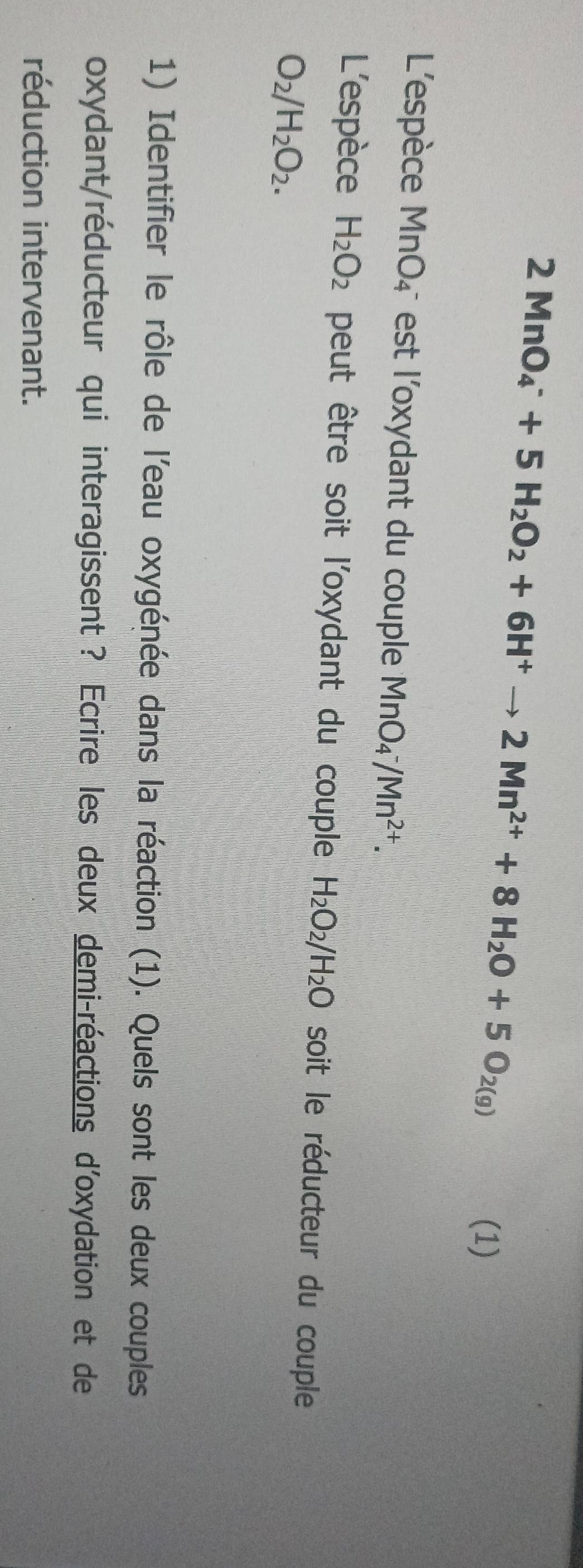 2MnO_4^(-+5H_2)O_2+6H^+to 2Mn^(2+)+8H_2O+5O_2(g)
(1) 
L'espèce MnO_4^- est l'oxydant du couple MnO_4^(-/Mn^2+). 
L'espèce H_2O_2 peut être soit l'oxydant du couple H_2O_2/H_2O soit le réducteur du couple
O_2/H_2O_2. 
1) Identifier le rôle de l'eau oxygénée dans la réaction (1). Quels sont les deux couples 
oxydant/réducteur qui interagissent ? Ecrire les deux demi-réactions d'oxydation et de 
réduction intervenant.