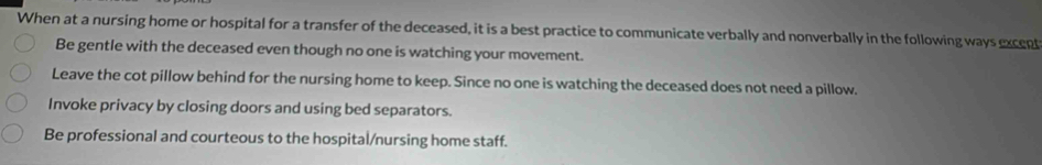 When at a nursing home or hospital for a transfer of the deceased, it is a best practice to communicate verbally and nonverbally in the following ways excent
Be gentle with the deceased even though no one is watching your movement.
Leave the cot pillow behind for the nursing home to keep. Since no one is watching the deceased does not need a pillow.
Invoke privacy by closing doors and using bed separators.
Be professional and courteous to the hospital/nursing home staff.