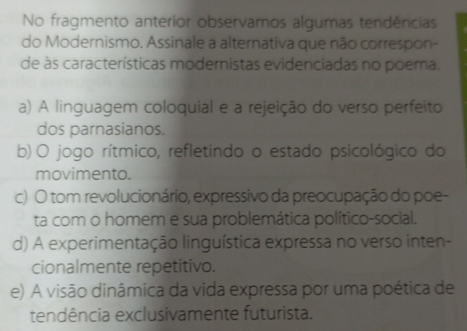 No fragmento anterior observamos algumas tendências
do Modernismo. Assinale a alternativa que não correspon-
de às características modernistas evidenciadas no poema.
a) A linguagem coloquial e a rejeição do verso perfeito
dos parnasianos.
b) O jogo rítmico, refletindo o estado psicológico do
movimento.
c) O tom revolucionário, expressivo da preocupação do poe-
ta com o homem e sua problemática político-social.
d) A experimentação linguística expressa no verso inten-
cionalmente repetitivo.
e) A visão dinâmica da vida expressa por uma poética de
tendência exclusivamente futurista.