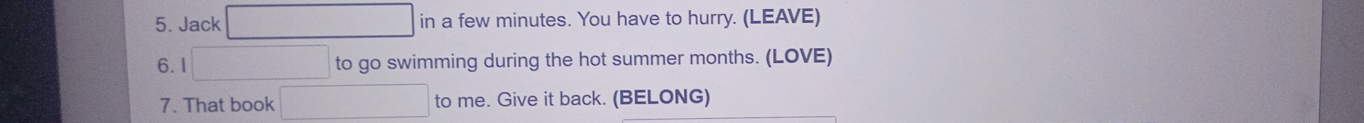Jack in a few minutes. You have to hurry. (LEAVE) 
6.1 
to go swimming during the hot summer months. (LOVE) 
7. That book to me. Give it back. (BELONG)